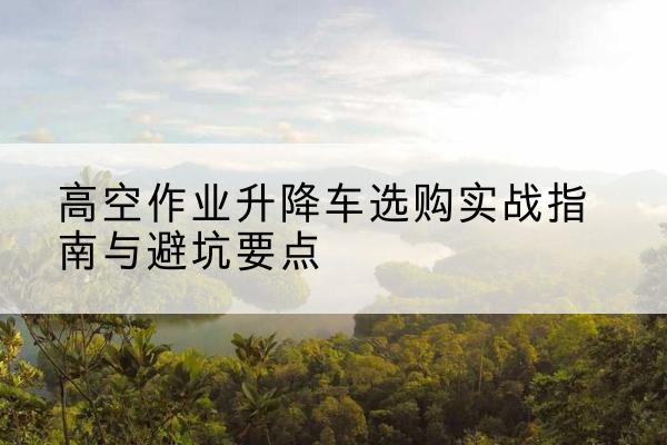 下花园升降车怎么选-高空作业升降车选购实战指南与避坑要点