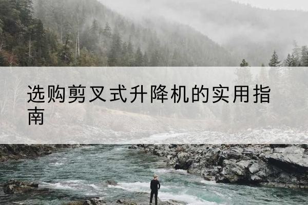 下花园剪叉式升降机怎么选-选购剪叉式升降机的实用指南