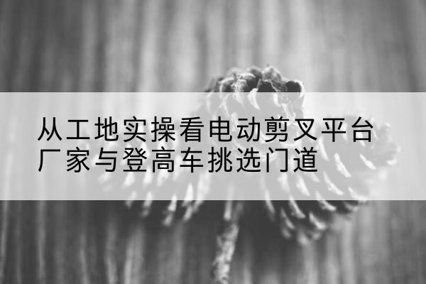 下花园电动剪叉升降平台厂家-从工地实操看电动剪叉平台厂家与登高车挑选门道