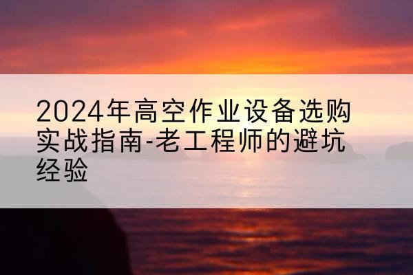 下花园高空作业升降机厂家推荐-2024年高空作业设备选购实战指南-老工程师的避坑经验