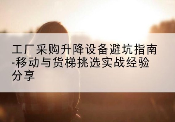下花园移动式升降机怎么选-工厂采购升降设备避坑指南-移动与货梯挑选实战经验分享