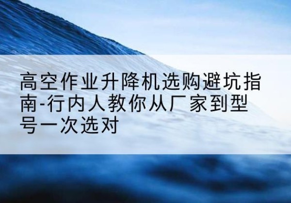 下花园升降平台厂家-高空作业升降机选购避坑指南-行内人教你从厂家到型号一次选对
