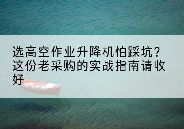 下花园高空作业升降机厂家推荐-选高空作业升降机怕踩坑？这份老采购的实战指南请收好