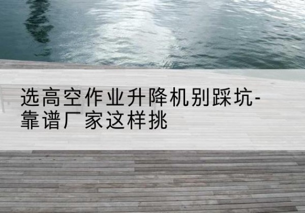下花园剪叉式升降机厂家-选高空作业升降机别踩坑-靠谱厂家这样挑