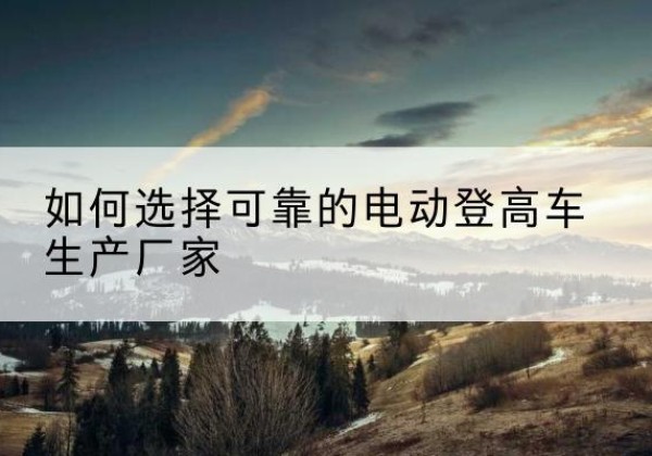 下花园电动登高车厂家-如何选择可靠的电动登高车生产厂家