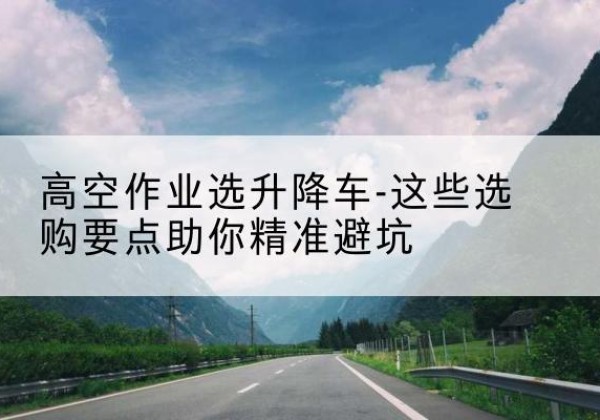 下花园升降车厂家-高空作业选升降车-这些选购要点助你*避坑