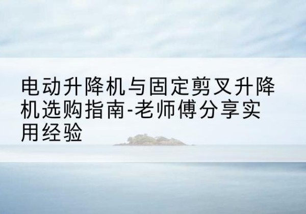 下花园电动升降机怎么选-电动升降机与固定剪叉升降机选购指南-老师傅分享实用经验