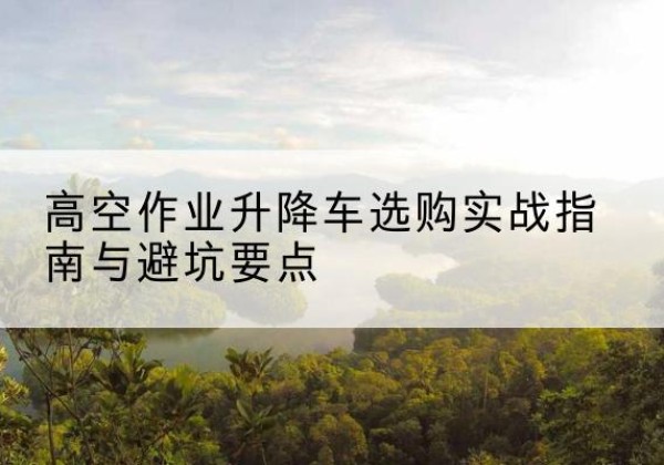 下花园升降车怎么选-高空作业升降车选购实战指南与避坑要点