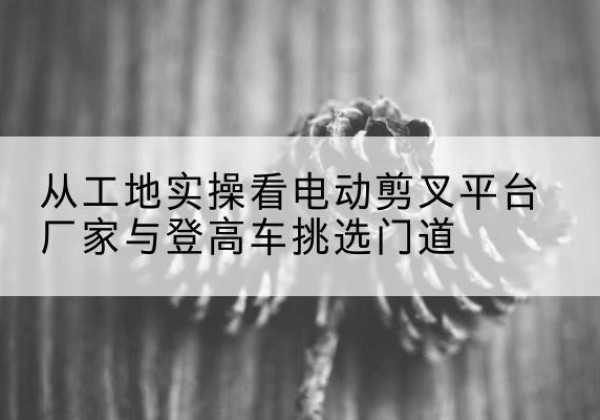 下花园电动剪叉升降平台厂家-从工地实操看电动剪叉平台厂家与登高车挑选门道