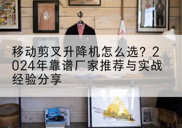 下花园升降平台厂家推荐-移动剪叉升降机怎么选？2024年靠谱厂家推荐与实战经验分享