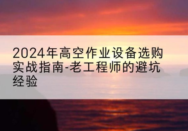 下花园高空作业升降机厂家推荐-2024年高空作业设备选购实战指南-老工程师的避坑经验