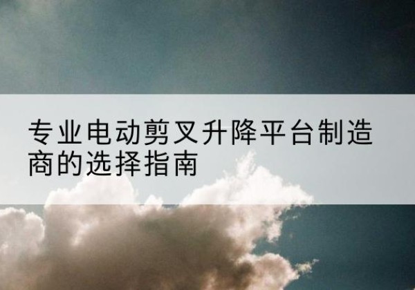 下花园电动剪叉升降平台厂家-专业电动剪叉升降平台制造商的选择指南